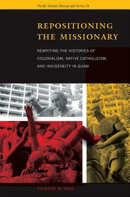 Repositioning the Missionary: Rewriting the Histories of Colonialism, Native Catholicism, and Indigeneity in Guam by Vicente M. Diaz