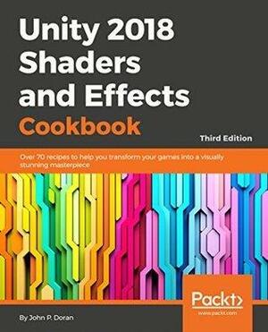 Unity 2018 Shaders and Effects Cookbook: Over 70 Recipes to Help You Transform Your Games into a Visually Stunning Masterpiece by John P. Doran