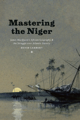 Mastering the Niger: James Macqueen's African Geography and the Struggle Over Atlantic Slavery by David Lambert