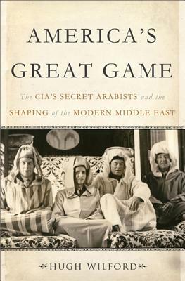 America's Great Game: The Cia's Secret Arabists and the Shaping of the Modern Middle East by Hugh Wilford