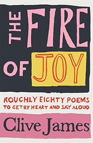 The Fire of Joy: Roughly 80 Poems to Get by Heart and Say Aloud by Clive James