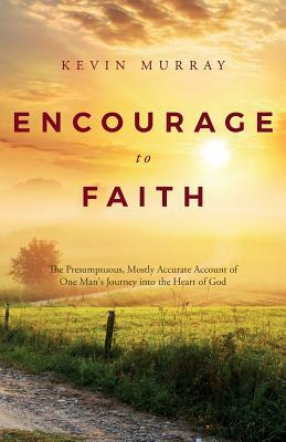 Encourage to Faith: The Presumptuous, Mostly Accurate Account of One Man's Journey Into the Heart of God by Kevin Murray