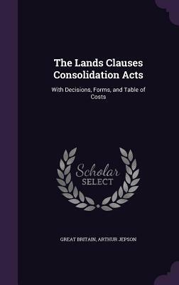 The Lands Clauses Consolidation Acts: With Decisions, Forms, and Table of Costs by Arthur Jepson, Great Britain