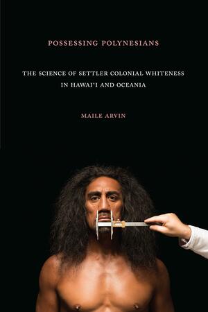 Possessing Polynesians: The Science of Settler Colonial Whiteness in Hawai`i and Oceania by Maile Arvin, Maile Arvin