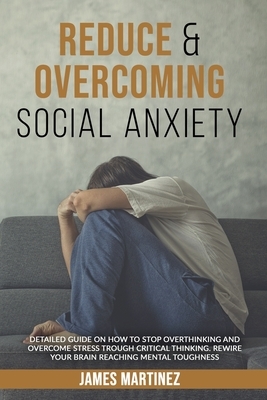 Reduce & Overcoming Social Anxiety: Detailed Guide on How to Stop Overthinking and Overcome Stress Through Critical Thinking. Rewire Your Brain Reachi by James Martinez