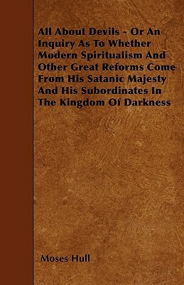 All About Devils - Or An Inquiry As To Whether Modern Spiritualism And Other Great Reforms Come From His Satanic Majesty And His Subordinates In The K by Moses Hull