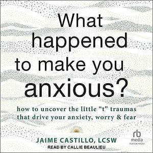 What Happened to Make You Anxious?: How to Uncover the Little t Traumas that Drive Your Anxiety, Worry, and Fear by Jaime Castillo, Jaime Castillo, LCSW