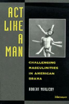 ACT Like a Man: Challenging Masculinities in American Drama by Robert Vorlicky