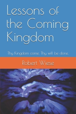 Lessons of the Coming Kingdom: Thy Kingdom come. Thy will be done. by Robert Wiese