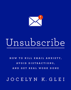 Unsubscribe: How to Kill Email Anxiety, Avoid Distractions and Get REAL Work Done by Jocelyn K. Glei