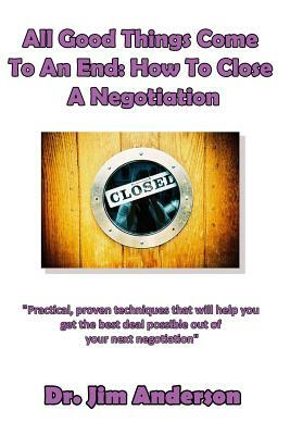 All Good Things Come To An End: How To Close A Negotiation: How To Develop The Skill Of Closing In Order To Get The Best Possible Outcome From A Negot by Jim Anderson