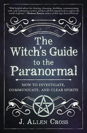 The Witch's Guide to the Paranormal: How to Investigate, Communicate, and Clear Spirits by J Allen Cross