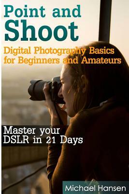Point and Shoot: Digital Photography Basics for Beginners and Amateurs: Master your DSLR in 21 Days by Michael Hansen