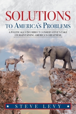 Solutions to America's Problems: A Politically Incorrect Conservative's Take on Maintaining America's Greatness by Steve Levy