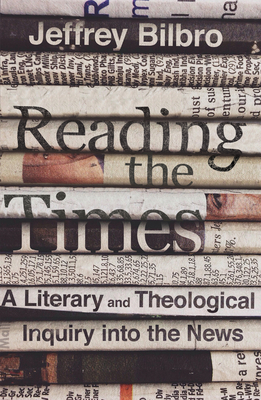 Reading the Times: A Literary and Theological Inquiry Into the News by Jeffrey Bilbro