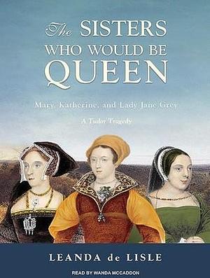 The Sisters Who Would Be Queen: Mary, Katherine, and Lady Jane Grey: A Tudor Tragedy, Library Edition by Leanda de Lisle, Wanda McCaddon