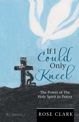 If I Could Only Kneel: The Power of the Holy Spirit in Prayer by Rose Clark