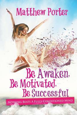 Be Awaken, Be Motivated, Be Successful: Nothing Beats A Fully Conditioned Mind by Matthew Porter