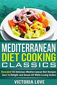 Mediterranean Diet Cooking Classics: Revealed! 65 Delicious Mediterranean Diet Recipes Sure to Delight and Amaze All While Losing Inches by Victoria Love