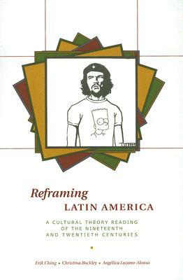 Reframing Latin America: A Cultural Theory Reading of the Nineteenth and Twentieth Centuries by Erik Ching, Christina Buckley, Angelica Lozano-Alonso