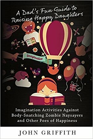 A Dad's Fun Guide to Raising Happy Daughters: Imagination Activities Against \u2028Body-Snatching Zombie Naysayers\u2028 and Other Foes of Happiness by John Griffith