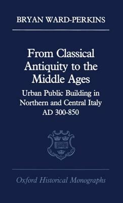 From Classical Antiquity to the Middle Ages: Public Building in Northern and Central Italy, Ad 300-850 by Bryan Ward-Perkins