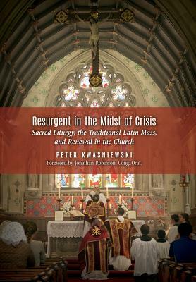 Resurgent in the Midst of Crisis: Sacred Liturgy, the Traditional Latin Mass, and Renewal in the Church by Peter Kwasniewski