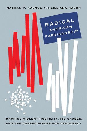 Radical American Partisanship: Mapping Violent Hostility, Its Causes, and the Consequences for Democracy by Lilliana Mason, Nathan P. Kalmoe