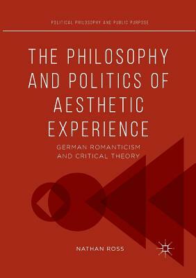The Philosophy and Politics of Aesthetic Experience: German Romanticism and Critical Theory by Nathan Ross