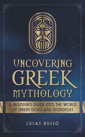 Uncovering Greek Mythology: A Beginner's Guide into the World of Greek Gods and Goddesses by Lucas Russo