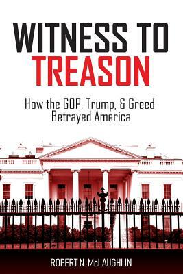 Witness to Treason: How the GOP, Trump, & Greed Betrayed America by Robert N. McLaughlin