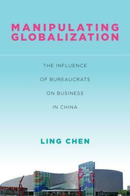 Manipulating Globalization: The Influence of Bureaucrats on Business in China by Ling Chen