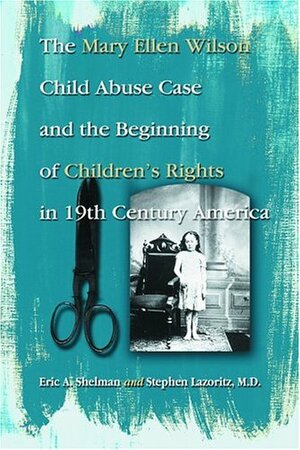 The Mary Ellen Wilson Child Abuse Case and the Beginning of Childen's Rights in 19th Century America by Eric A. Shelman, Stephen Lazoritz