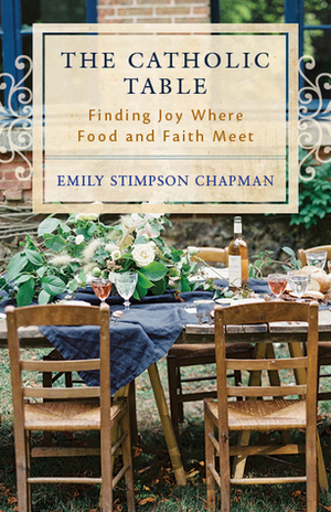 The Catholic Table: Finding Joy Where Food and Faith Meet by Emily Stimpson Chapman