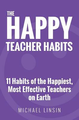 The Happy Teacher Habits: 11 Habits of the Happiest, Most Effective Teachers on Earth by Michael Linsin