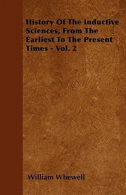 History Of The Inductive Sciences, From The Earliest To The Present Times - Vol. 2 by William Whewell