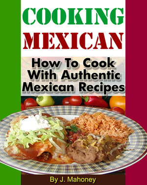 Cooking Mexican: How to Cook with Authentic Mexican Recipes by J. Mahoney
