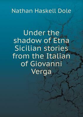 Under the Shadow of Etna Sicilian Stories from the Italian of Giovanni Verga by Nathan Haskell Dole