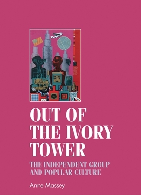 Out of the Ivory Tower: The Independent Group and Popular Culture by Anne Massey