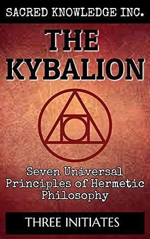 The Kybalion - Sacred Knowledge Inc.: Seven Universal Principles of Hermetic Philosophy by Three Initiates, Three Initiates