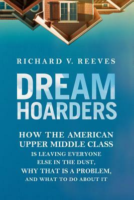 Dream Hoarders: How the American Upper Middle Class Is Leaving Everyone Else in the Dust, Why That Is a Problem, and What to Do about by Richard V. Reeves
