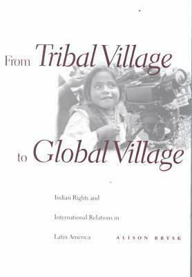 From Tribal Village to Global Village: Indian Rights and International Relations in Latin America by Alison Brysk