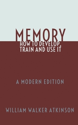 Memory: How To Develop, Train and Use It: A Modern Edition by William Walker Atkinson