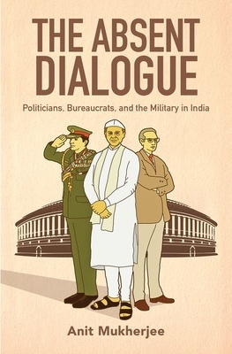 The Absent Dialogue: Politicians, Bureaucrats, and the Military in India by Anit Mukherjee