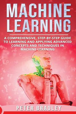 Machine Learning: A Comprehensive, Step-by-Step Guide to Learning and Applying Advanced Concepts and Techniques in Machine Learning by Peter Bradley