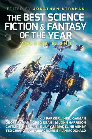 The Best Science Fiction and Fantasy of the Year, Volume 8 by Val Nolan, Ian McDonald, Greg Egan, An Owomoyela, Karin Tidbeck, K.J. Parker, Sofia Samatar, Geoff Ryman, Eleanor Arnason, Lavie Tidhar, Ramez Naam, E. Lily Yu, Jonathan Strahan, Priya Sharma, M. John Harrison, Robert Reed, Ted Chiang, Caitlín R. Kiernan, M. Bennardo, Madeline Ashby, Thomas Olde Heuvelt, Yoon Ha Lee, Charlie Jane Anders, Richard Parks, James Patrick Kelly, Neil Gaiman, Benjanun Sriduangkaew, Joe Abercrombie, Ian R. MacLeod