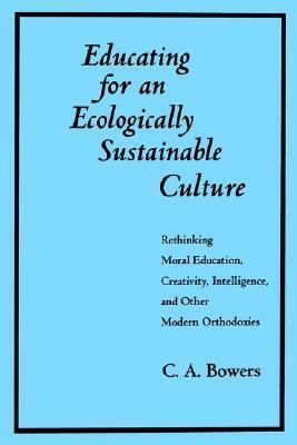 Educating for an Ecologically Sustainable Culture: Rethinking Moral Education, Creativity, Intelligence, and Other Modern Orthodoxies by Chet A. Bowers