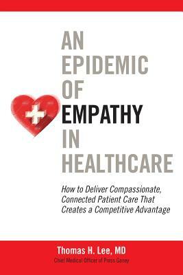 An Epidemic of Empathy in Healthcare: How to Deliver Compassionate, Connected Patient Care That Creates a Competitive Advantage by Thomas H. Lee