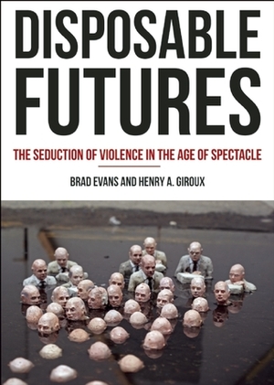 Disposable Futures: The Seduction of Violence in the Age of Spectacle by Henry A. Giroux, Brad Evans