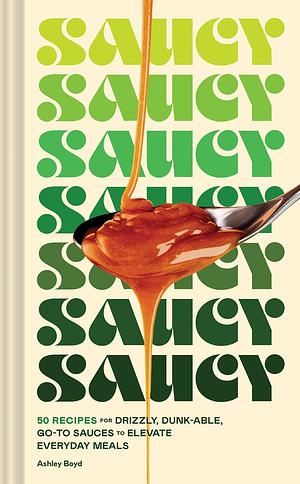 Saucy: 50 Recipes for Drizzly, Dunk-Able, Go-to Sauces to Elevate Everyday Meals by Ashley Boyd